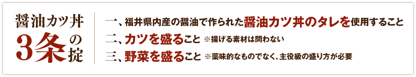 【醤油カツ丼3条の掟】一、福井県内産の醤油で作られた醤油カツ丼のタレを使用すること。二、カツを盛ること ※揚げる素材は問わない。三、野菜を盛ること ※薬味的なものでなく、主役級の盛り方が必要。
